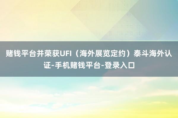 赌钱平台并荣获UFI（海外展览定约）泰斗海外认证-手机赌钱平台-登录入口