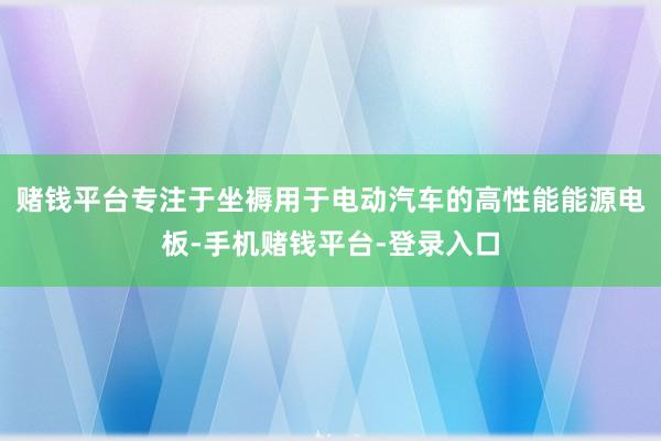 赌钱平台专注于坐褥用于电动汽车的高性能能源电板-手机赌钱平台-登录入口