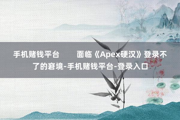 手机赌钱平台        面临《Apex硬汉》登录不了的窘境-手机赌钱平台-登录入口