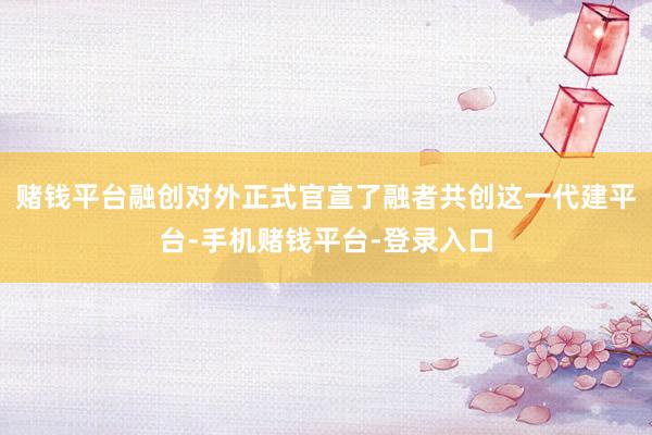 赌钱平台融创对外正式官宣了融者共创这一代建平台-手机赌钱平台-登录入口