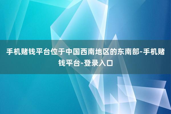 手机赌钱平台位于中国西南地区的东南部-手机赌钱平台-登录入口