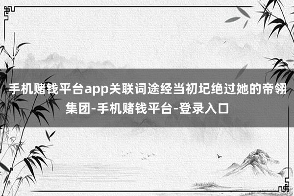 手机赌钱平台app关联词途经当初圮绝过她的帝翎集团-手机赌钱平台-登录入口