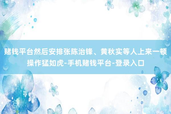 赌钱平台然后安排张陈治锋、黄秋实等人上来一顿操作猛如虎-手机赌钱平台-登录入口