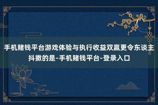 手机赌钱平台游戏体验与执行收益双赢更令东谈主抖擞的是-手机赌钱平台-登录入口