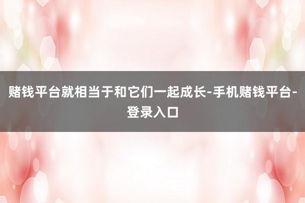 赌钱平台就相当于和它们一起成长-手机赌钱平台-登录入口