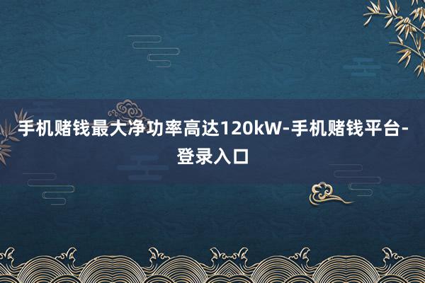 手机赌钱最大净功率高达120kW-手机赌钱平台-登录入口