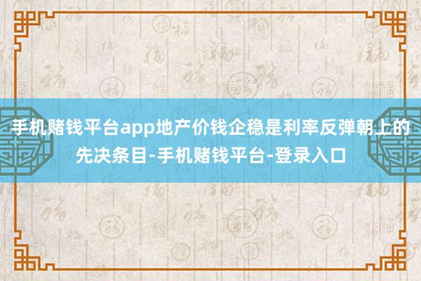 手机赌钱平台app地产价钱企稳是利率反弹朝上的先决条目-手机赌钱平台-登录入口