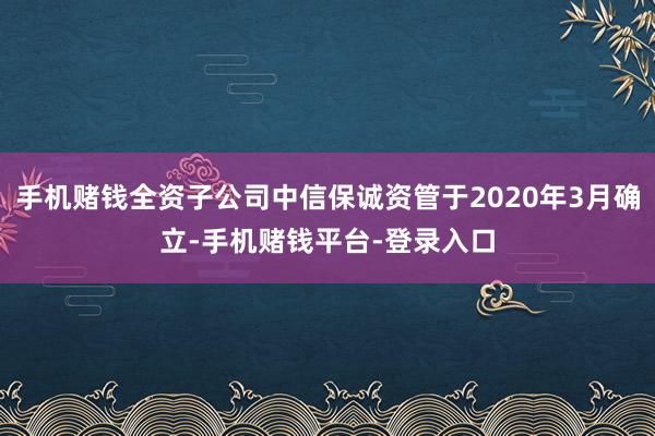 手机赌钱全资子公司中信保诚资管于2020年3月确立-手机赌钱平台-登录入口