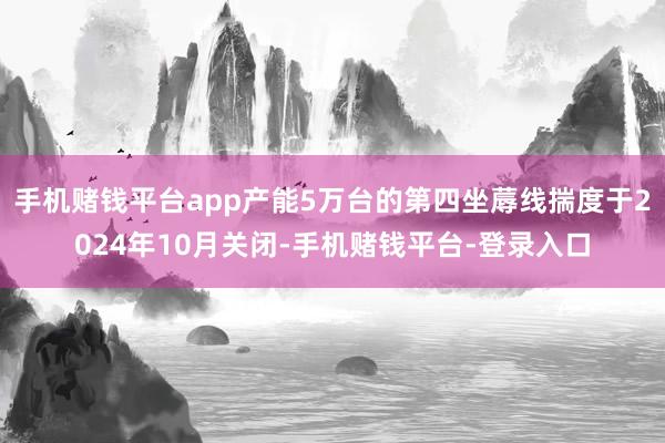 手机赌钱平台app产能5万台的第四坐蓐线揣度于2024年10月关闭-手机赌钱平台-登录入口