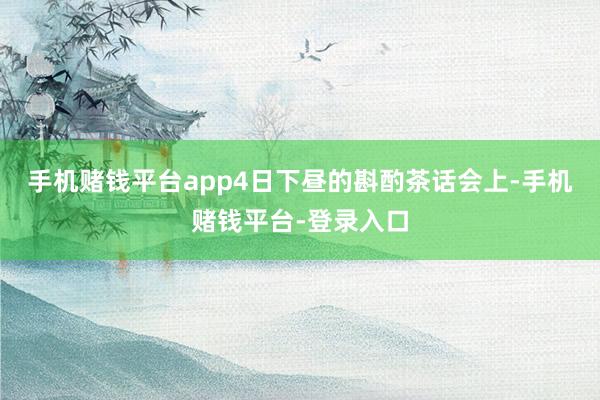 手机赌钱平台app4日下昼的斟酌茶话会上-手机赌钱平台-登录入口