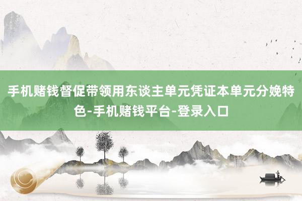 手机赌钱督促带领用东谈主单元凭证本单元分娩特色-手机赌钱平台-登录入口