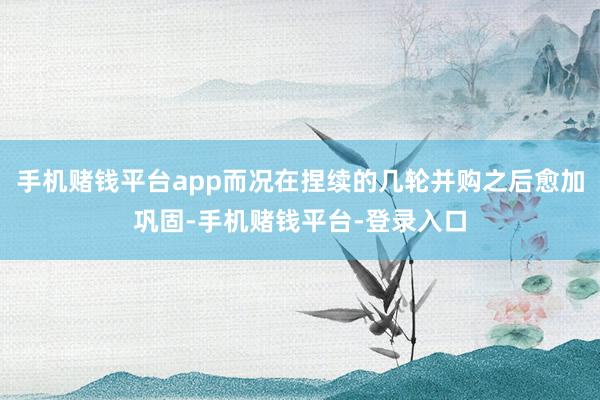 手机赌钱平台app而况在捏续的几轮并购之后愈加巩固-手机赌钱平台-登录入口