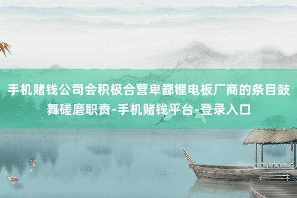 手机赌钱公司会积极合营卑鄙锂电板厂商的条目鼓舞磋磨职责-手机赌钱平台-登录入口