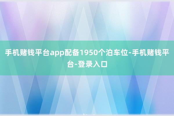 手机赌钱平台app配备1950个泊车位-手机赌钱平台-登录入口