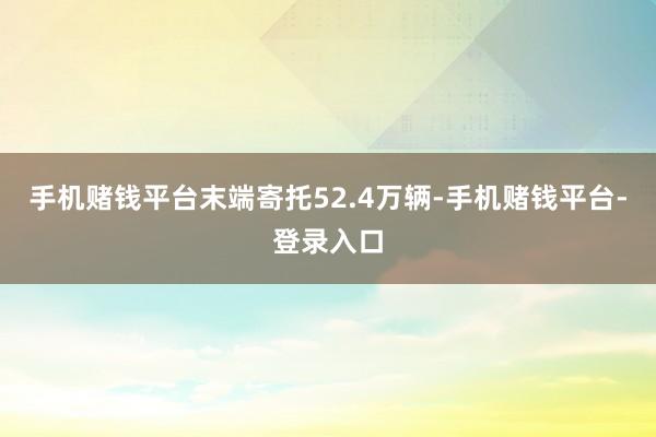 手机赌钱平台末端寄托52.4万辆-手机赌钱平台-登录入口