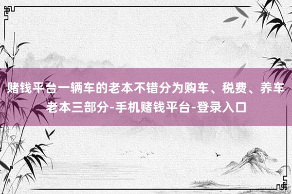 赌钱平台一辆车的老本不错分为购车、税费、养车老本三部分-手机赌钱平台-登录入口