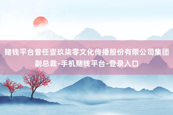 赌钱平台曾任壹玖柒零文化传播股份有限公司集团副总裁-手机赌钱平台-登录入口