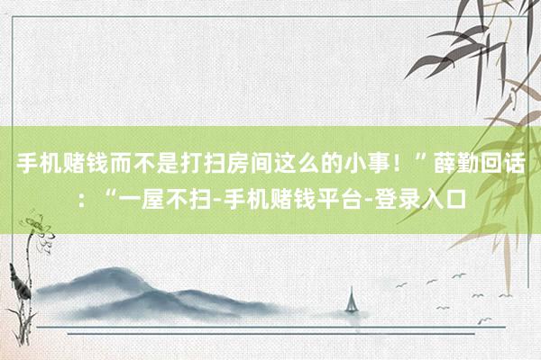 手机赌钱而不是打扫房间这么的小事！”薛勤回话：“一屋不扫-手机赌钱平台-登录入口