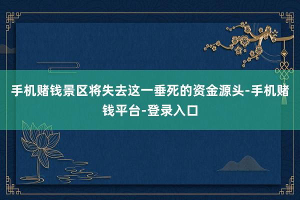 手机赌钱景区将失去这一垂死的资金源头-手机赌钱平台-登录入口