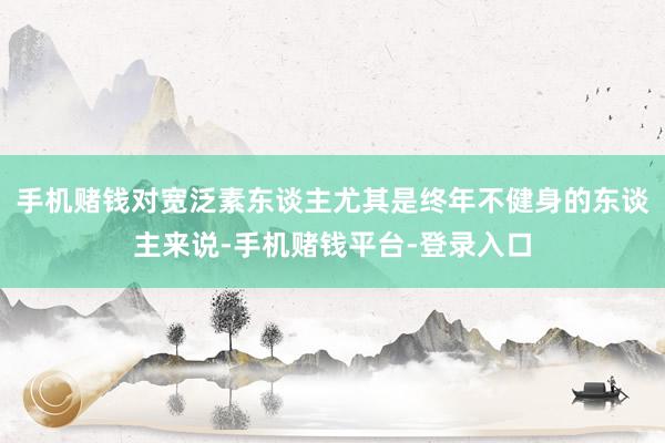 手机赌钱对宽泛素东谈主尤其是终年不健身的东谈主来说-手机赌钱平台-登录入口