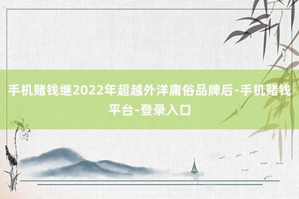 手机赌钱继2022年超越外洋庸俗品牌后-手机赌钱平台-登录入口