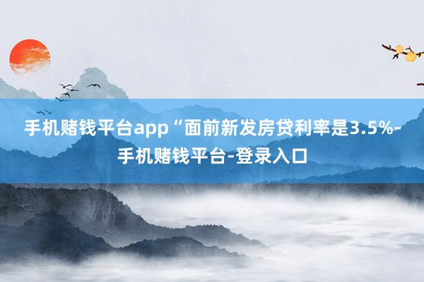 手机赌钱平台app　　“面前新发房贷利率是3.5%-手机赌钱平台-登录入口