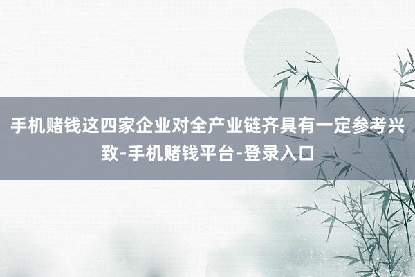 手机赌钱这四家企业对全产业链齐具有一定参考兴致-手机赌钱平台-登录入口