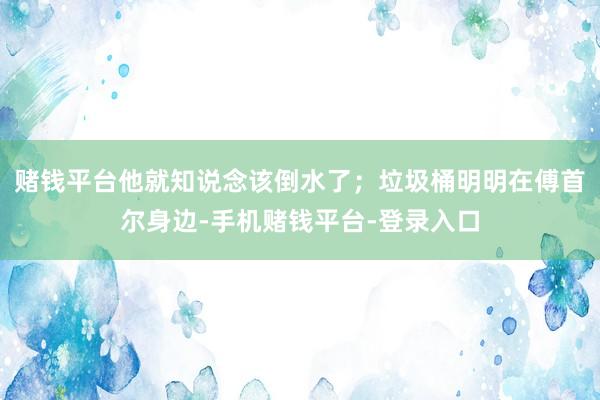 赌钱平台他就知说念该倒水了；垃圾桶明明在傅首尔身边-手机赌钱平台-登录入口