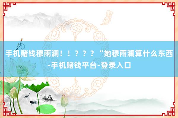 手机赌钱穆雨澜！！？？？“她穆雨澜算什么东西-手机赌钱平台-登录入口