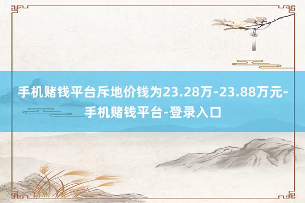 手机赌钱平台斥地价钱为23.28万-23.88万元-手机赌钱平台-登录入口