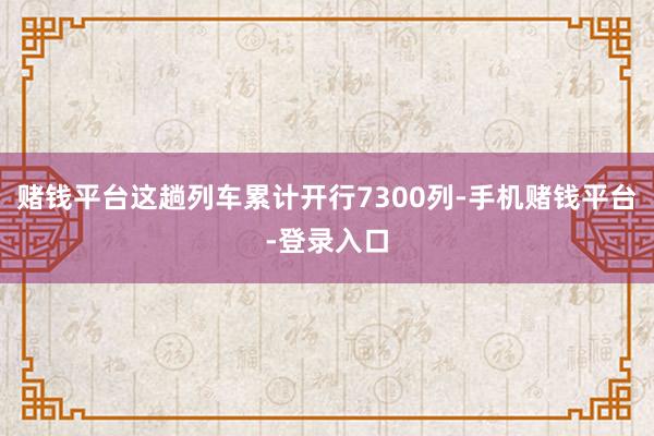 赌钱平台这趟列车累计开行7300列-手机赌钱平台-登录入口