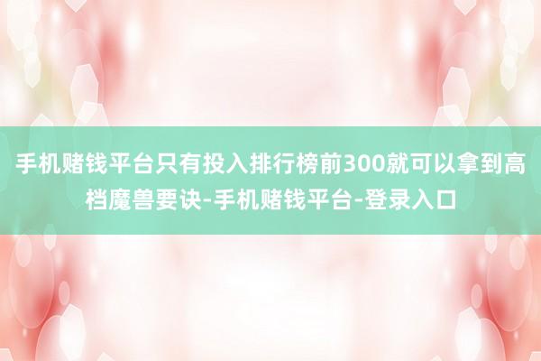 手机赌钱平台只有投入排行榜前300就可以拿到高档魔兽要诀-手机赌钱平台-登录入口