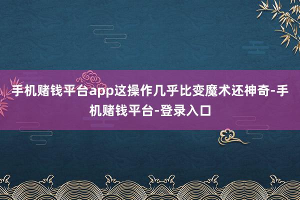 手机赌钱平台app这操作几乎比变魔术还神奇-手机赌钱平台-登录入口