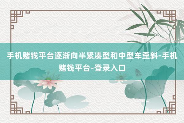 手机赌钱平台逐渐向半紧凑型和中型车歪斜-手机赌钱平台-登录入口