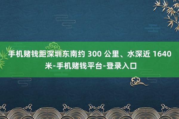 手机赌钱距深圳东南约 300 公里、水深近 1640 米-手机赌钱平台-登录入口