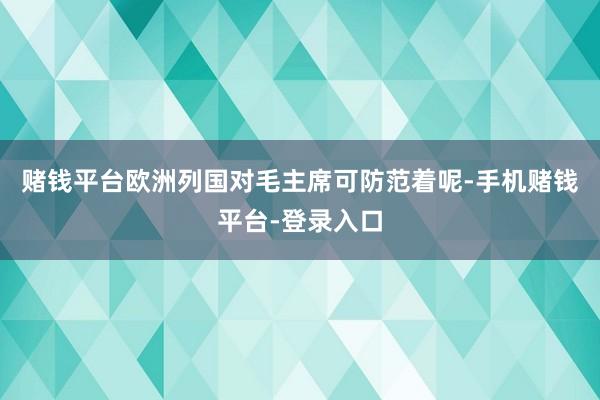 赌钱平台欧洲列国对毛主席可防范着呢-手机赌钱平台-登录入口