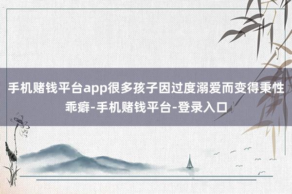 手机赌钱平台app很多孩子因过度溺爱而变得秉性乖癖-手机赌钱平台-登录入口