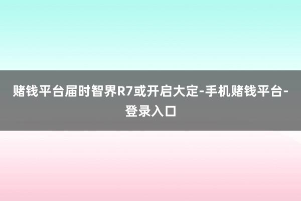 赌钱平台届时智界R7或开启大定-手机赌钱平台-登录入口