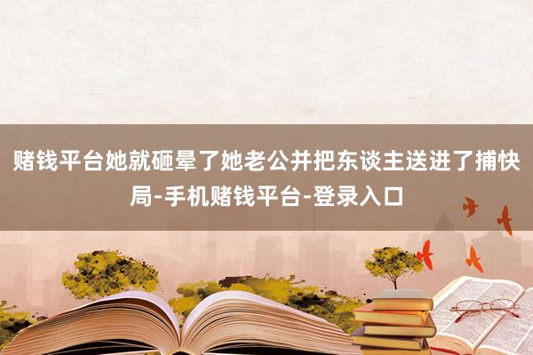 赌钱平台她就砸晕了她老公并把东谈主送进了捕快局-手机赌钱平台-登录入口