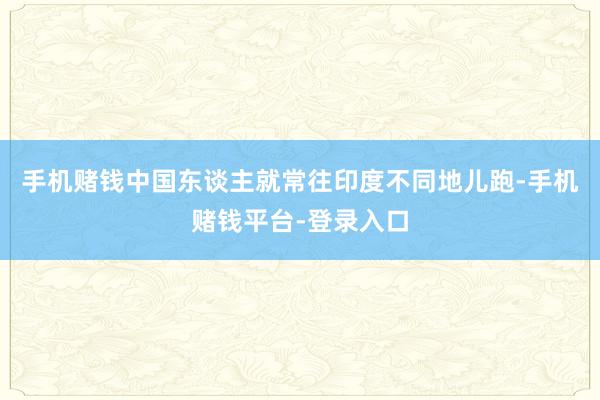 手机赌钱中国东谈主就常往印度不同地儿跑-手机赌钱平台-登录入口