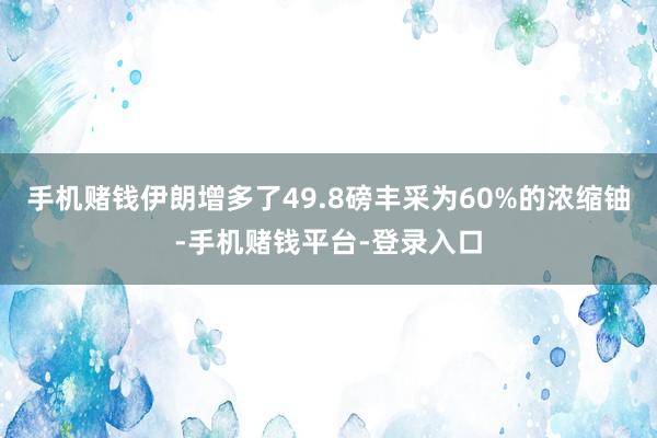 手机赌钱伊朗增多了49.8磅丰采为60%的浓缩铀-手机赌钱平台-登录入口