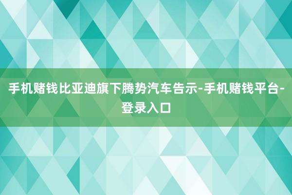 手机赌钱比亚迪旗下腾势汽车告示-手机赌钱平台-登录入口