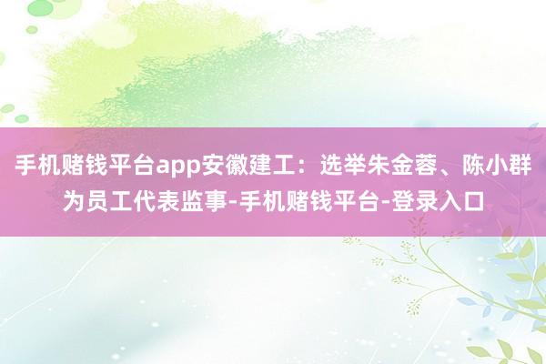 手机赌钱平台app安徽建工：选举朱金蓉、陈小群为员工代表监事-手机赌钱平台-登录入口