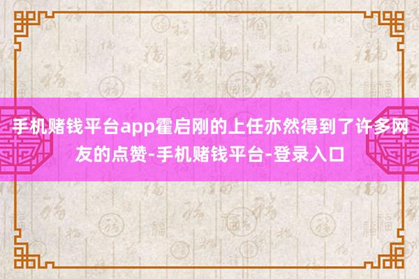 手机赌钱平台app霍启刚的上任亦然得到了许多网友的点赞-手机赌钱平台-登录入口