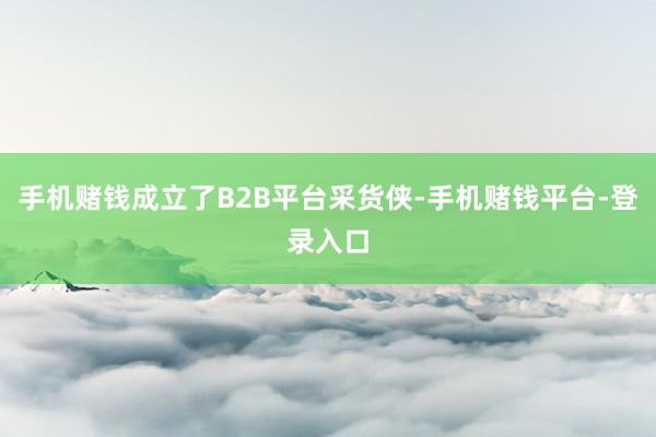 手机赌钱成立了B2B平台采货侠-手机赌钱平台-登录入口