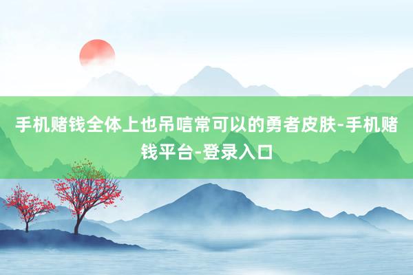 手机赌钱全体上也吊唁常可以的勇者皮肤-手机赌钱平台-登录入口