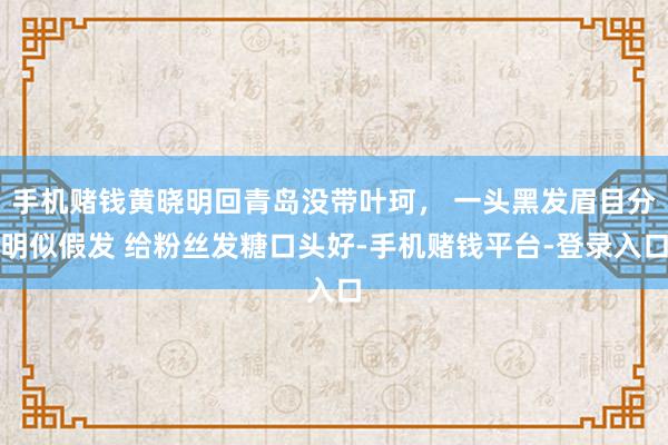 手机赌钱黄晓明回青岛没带叶珂， 一头黑发眉目分明似假发 给粉丝发糖口头好-手机赌钱平台-登录入口